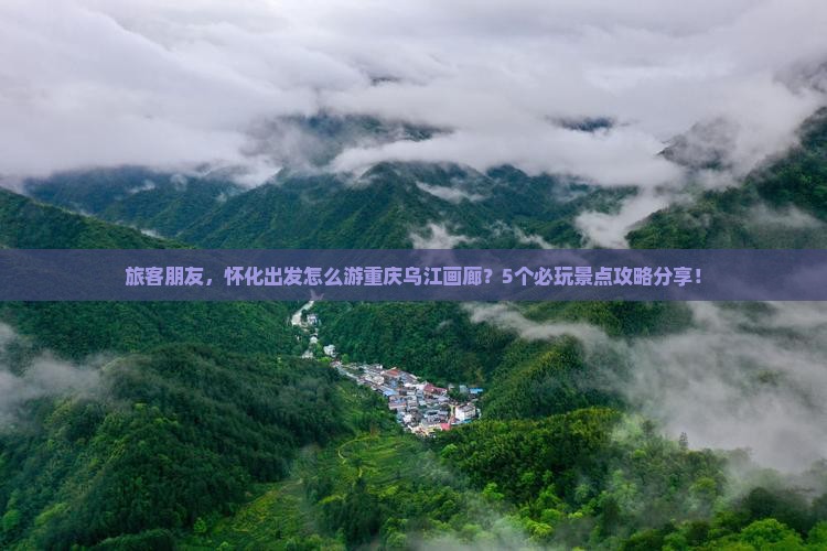 旅客朋友，怀化出发怎么游重庆乌江画廊？5个必玩景点攻略分享！