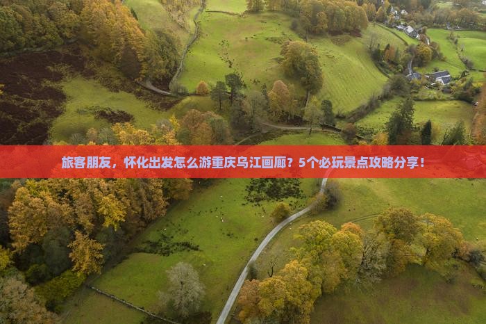 旅客朋友，怀化出发怎么游重庆乌江画廊？5个必玩景点攻略分享！