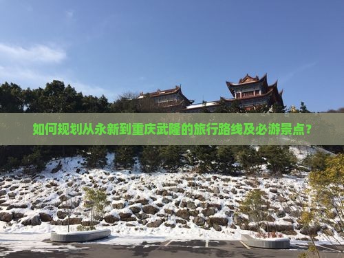 如何规划从永新到重庆武隆的旅行路线及必游景点？
