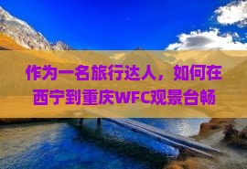 作为一名旅行达人，如何在西宁到重庆WFC观景台畅游？5大必看亮点！