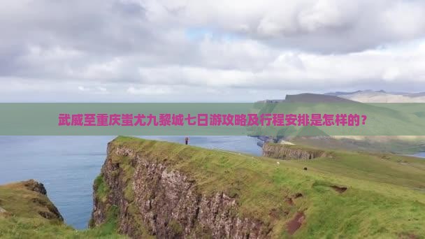 武威至重庆蚩尤九黎城七日游攻略及行程安排是怎样的？