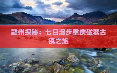 赣州探秘：七日漫步重庆磁器古镇之旅