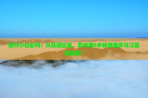 旅行小白必问：从抚顺出发，怎样用5步畅游重庆乌江画廊美景？