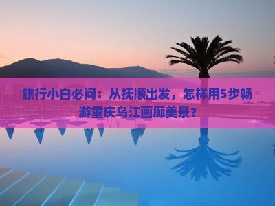 旅行小白必问：从抚顺出发，怎样用5步畅游重庆乌江画廊美景？