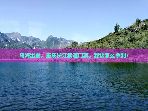 乌海出发，重庆长江索道门票，我该怎么拿到？