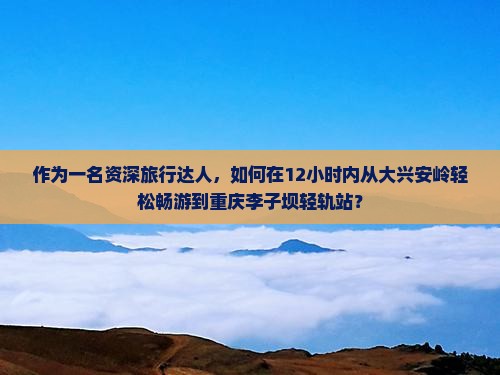 作为一名资深旅行达人，如何在12小时内从大兴安岭轻松畅游到重庆李子坝轻轨站？