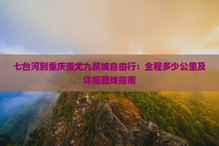 七台河到重庆蚩尤九黎城自由行：全程多少公里及详细路线指南