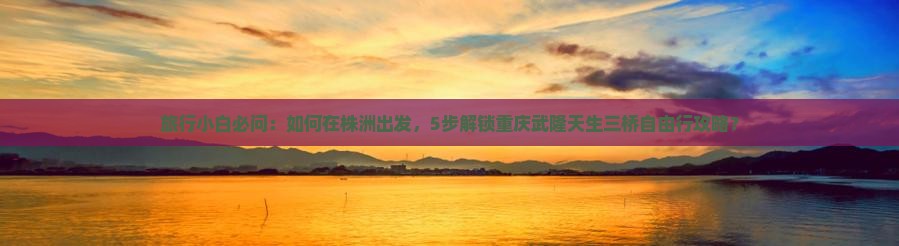 旅行小白必问：如何在株洲出发，5步解锁重庆武隆天生三桥自由行攻略？