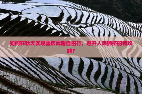 如何在秋天实现重庆武隆自由行，避开人潮拥挤的新攻略？