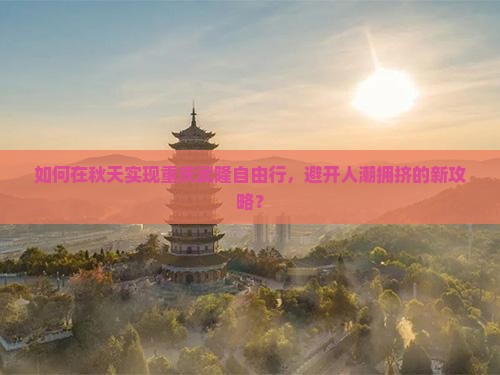 如何在秋天实现重庆武隆自由行，避开人潮拥挤的新攻略？