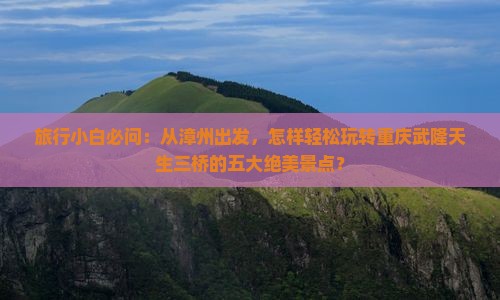 旅行小白必问：从漳州出发，怎样轻松玩转重庆武隆天生三桥的五大绝美景点？