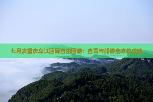 七月去重庆乌江画廊自由团游：自驾与船游全方位攻略
