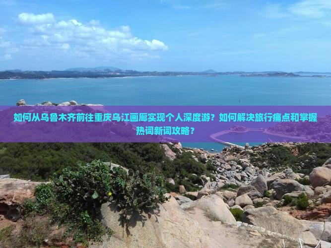 如何从乌鲁木齐前往重庆乌江画廊实现个人深度游？如何解决旅行痛点和掌握热词新词攻略？