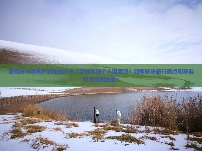 如何从乌鲁木齐前往重庆乌江画廊实现个人深度游？如何解决旅行痛点和掌握热词新词攻略？