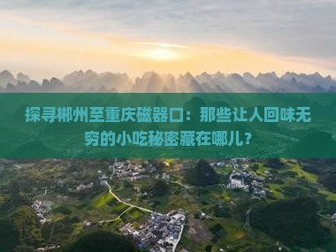 探寻郴州至重庆磁器口：那些让人回味无穷的小吃秘密藏在哪儿？