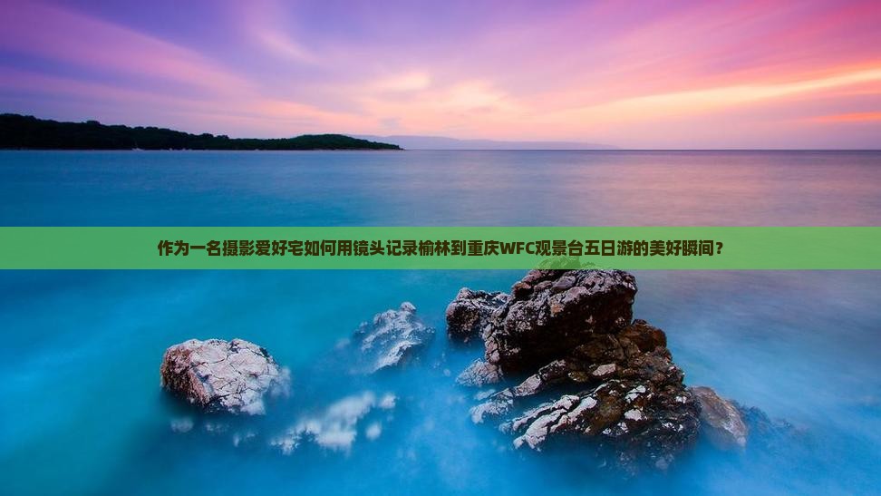 作为一名摄影爱好宅如何用镜头记录榆林到重庆WFC观景台五日游的美好瞬间？