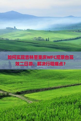 如何实现吉林至重庆WFC观景台高效二日游，解决行程痛点？