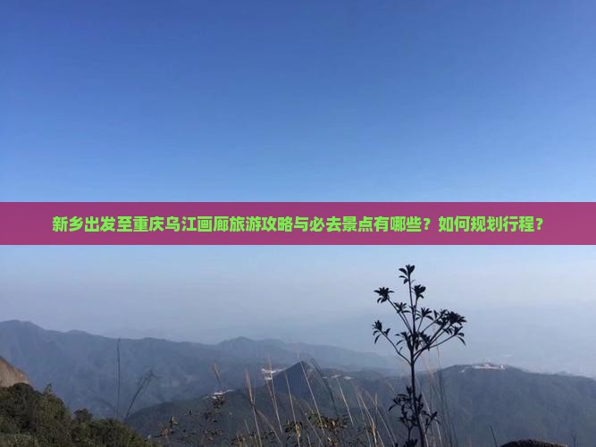 新乡出发至重庆乌江画廊旅游攻略与必去景点有哪些？如何规划行程？