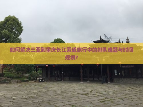 如何解决三亚到重庆长江索道旅行中的排队难题与时间规划？