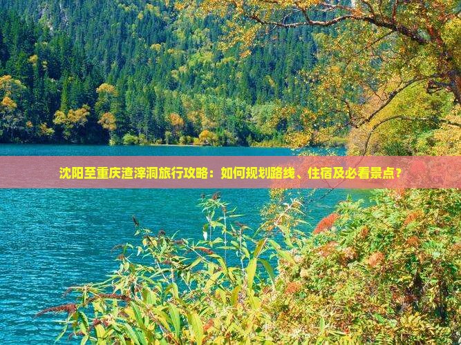 沈阳至重庆渣滓洞旅行攻略：如何规划路线、住宿及必看景点？