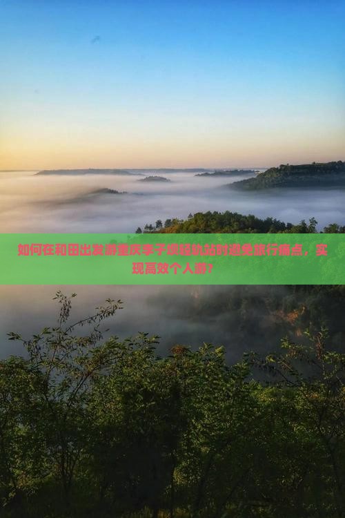 如何在和田出发游重庆李子坝轻轨站时避免旅行痛点，实现高效个人游？