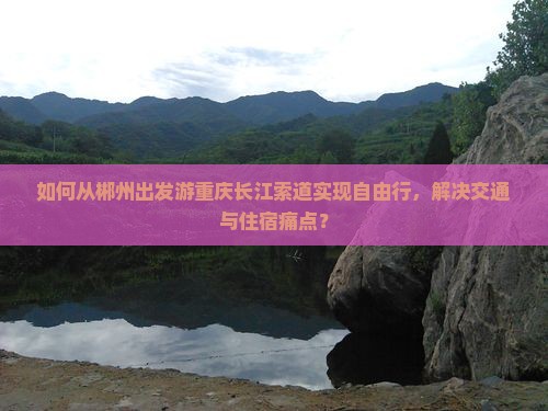 如何从郴州出发游重庆长江索道实现自由行，解决交通与住宿痛点？