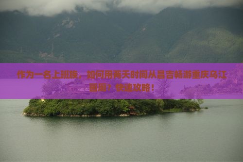 作为一名上班族，如何用两天时间从昌吉畅游重庆乌江画廊？快速攻略！