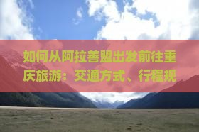 如何从阿拉善盟出发前往重庆旅游：交通方式、行程规划及必备攻略？