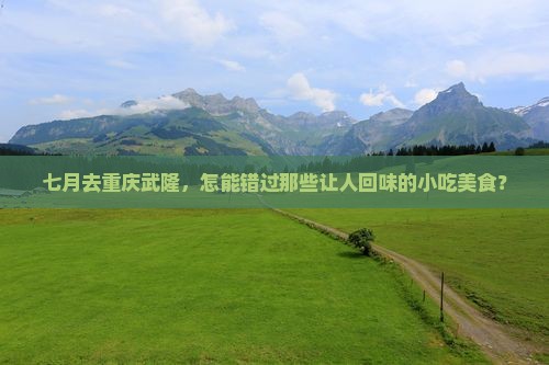 七月去重庆武隆，怎能错过那些让人回味的小吃美食？