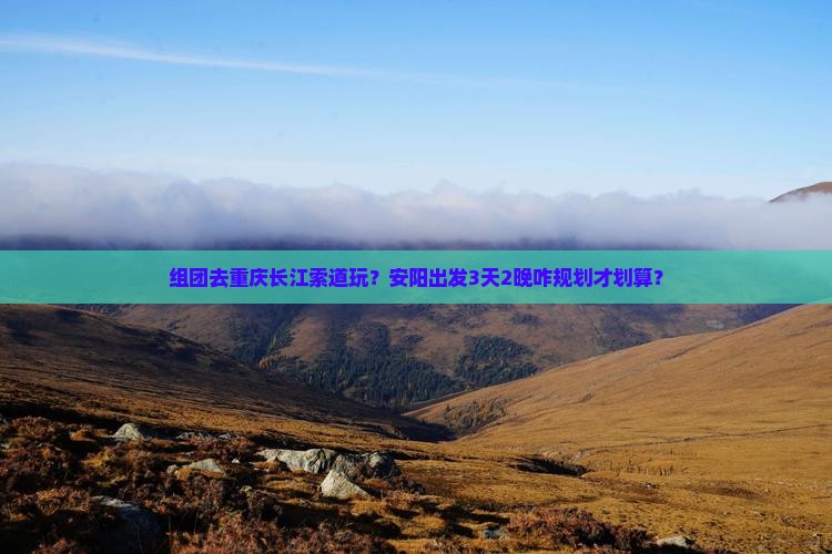 组团去重庆长江索道玩？安阳出发3天2晚咋规划才划算？
