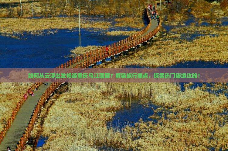 如何从云浮出发畅游重庆乌江画廊？解锁旅行痛点，探索热门秘境攻略！