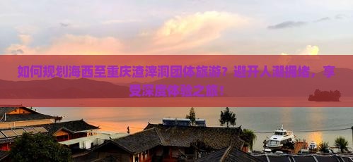 如何规划海西至重庆渣滓洞团体旅游？避开人潮拥堵，享受深度体验之旅！