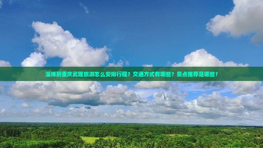 淄博到重庆武隆旅游怎么安排行程？交通方式有哪些？景点推荐是哪些？