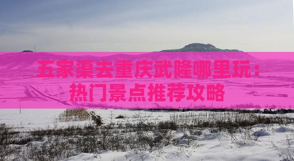 五家渠去重庆武隆哪里玩：热门景点推荐攻略