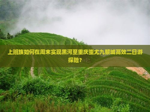 上班族如何在周末实现黑河至重庆蚩尤九黎城高效二日游探险？