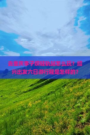 去重庆李子坝轻轨站怎么玩？绍兴出发六日游行程是怎样的？