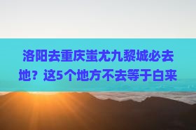 洛阳去重庆蚩尤九黎城必去地