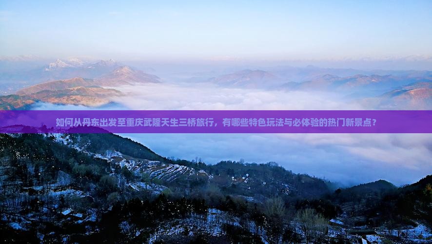 如何从丹东出发至重庆武隆天生三桥旅行，有哪些特色玩法与必体验的热门新景点？