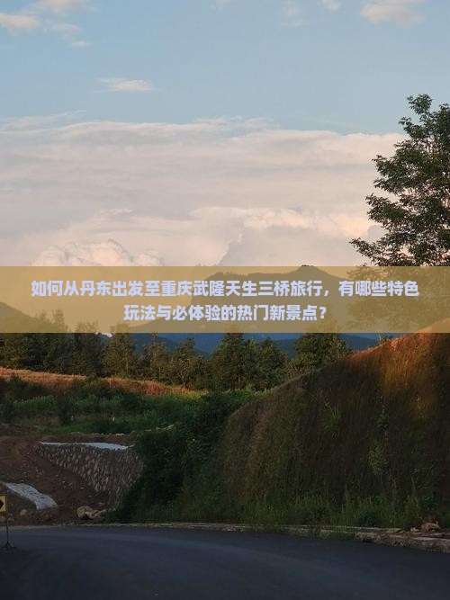 如何从丹东出发至重庆武隆天生三桥旅行，有哪些特色玩法与必体验的热门新景点？