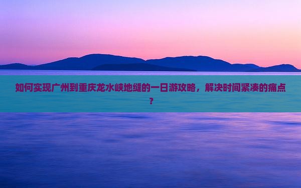 如何实现广州到重庆龙水峡地缝的一日游攻略，解决时间紧凑的痛点？