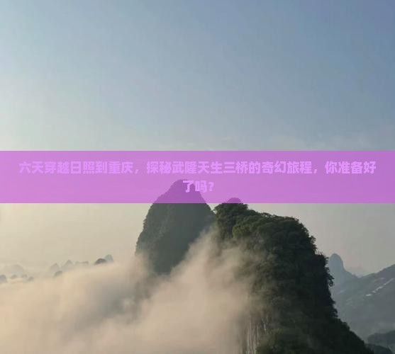 六天穿越日照到重庆，探秘武隆天生三桥的奇幻旅程，你准备好了吗？