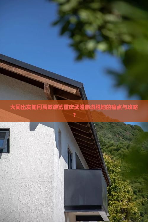 大同出发如何高效游览重庆武隆旅游胜地的痛点与攻略？