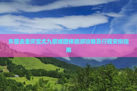 东营去重庆蚩尤九黎城团体旅游攻略及行程安排指南 东营去重庆蚩尤九黎城团体旅游攻略及行程安排指南