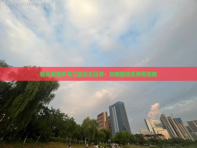包头到重庆乌江画廊五日游:攻略路线及费用指南 包头到重庆乌江画廊五日游:攻略路线及费用指南
