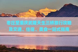 枣庄至重庆武隆天生三桥旅行攻略及交通、住宿、美食一站式指南