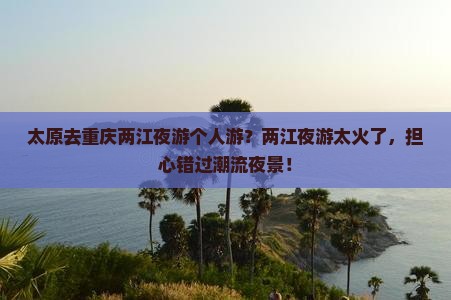 太原去重庆两江夜游个人游？两江夜游太火了，担心错过潮流夜景！