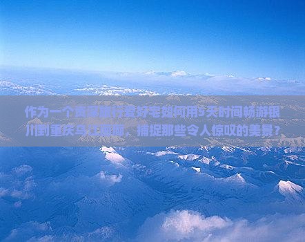 作为一个资深旅行爱好宅如何用5天时间畅游银川到重庆乌江画廊，捕捉那些令人惊叹的美景？