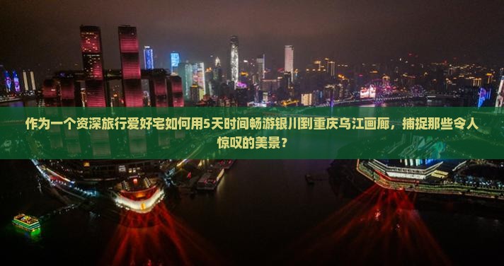 作为一个资深旅行爱好宅如何用5天时间畅游银川到重庆乌江画廊，捕捉那些令人惊叹的美景？