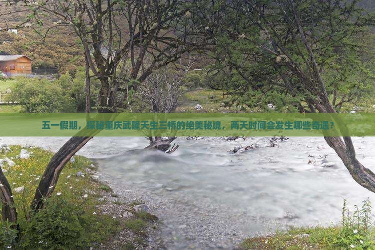 五一假期，探秘重庆武隆天生三桥的绝美秘境，两天时间会发生哪些奇遇？