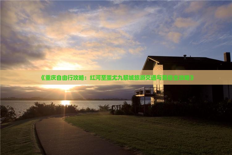 《重庆自由行攻略：红河至蚩尤九黎城旅游交通与民宿全攻略》